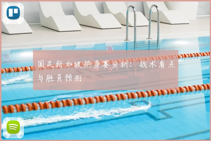 国足新加坡热身赛分析：战术看点与胜负预测