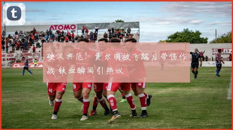 硬汉典范！费尔明被飞踹后带伤作战 铁血瞬间引热议