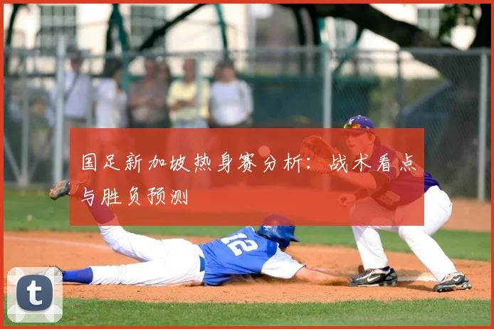 国足新加坡热身赛分析:战术看点与胜负预测