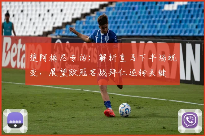 楚阿梅尼专访：解析皇马下半场蜕变，展望欧冠客战拜仁逆转关键