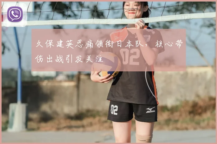 久保建英忍痛领衔日本队，核心带伤出战引发关注
