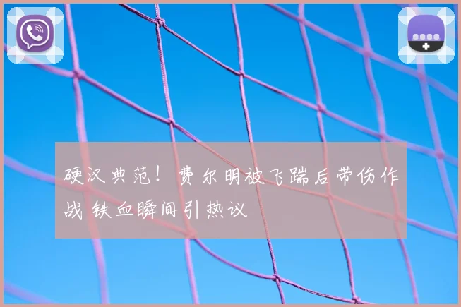 硬汉典范！费尔明被飞踹后带伤作战 铁血瞬间引热议