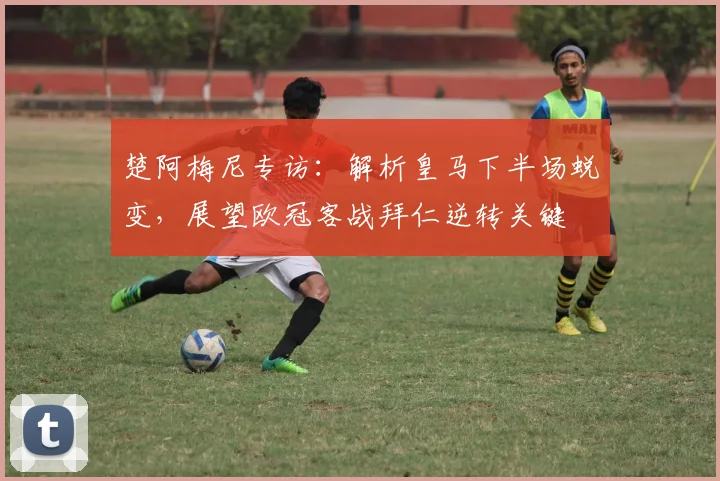 楚阿梅尼专访：解析皇马下半场蜕变，展望欧冠客战拜仁逆转关键